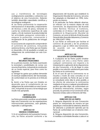 Una Introducción 29
uso y transferencia de tecnologías
ecológicamente sostenibles y coherentes con
el objetivo de esta Convención. Deberán
también desarrollar capacidades científicas y
tecnológicas endógenas.
4. Las Partes promoverán la cooperación
internacional en el desarrollo y mejoramiento
de técnicas y artes de pesca, tomando en
cuenta las condiciones específicas de cada
región, a fin de mantener la productividad de
las actividades pesqueras comerciales y
asegurar la protección, conservación y
recuperación de las poblaciones de tortugas
marinas.
5. Las acciones de cooperación comprenderán
el suministro de asistencia, incluyendo
asistencia técnica, a las Partes que son Estados
en desarrollo, a fin de ayudarles a cumplir sus
obligaciones de conformidad con esta Con-
vención.
ARTÍCULO XIII
RECURSOS FINANCIEROS
En su primera reunión, las Partes examinarán
la necesidad y posibilidades de contar con
recursos financieros, incluyendo la constitución
de un fondo especial, para fines como los
siguientes:
a. Sufragar los gastos que pudiese demandar
el eventual establecimiento del Secretariado,
de conformidad con lo previsto en el Artículo
VI;
b. Asistir a las Partes que son Estados en
desarrollo para el cumplimiento de sus
obligaciones de conformidad con esta Conven-
ción, incluyendo el acceso a la tecnología que
resulte más apropiada.
ARTÍCULO XIV
COORDINACIÓN
Las Partes procurarán coordinar sus actividades
bajo esta Convención con las organizaciones
internacionales pertinentes, sean globales,
regionales o subregionales.
ARTÍCULO XV
MEDIDAS COMERCIALES
1. En el cumplimiento de la presente Conven-
ción, las Partes actuarán conforme a las
disposiciones del Acuerdo que estableció la
Organización Mundial de Comercio, tal como
fue adoptado en Marrakesh en 1994, inclu-
yendo sus Anexos.
2. En particular, las Partes deberán observar,
en relación con la materia objeto de esta
Convención, las disposiciones del Acuerdo
sobre Barreras Técnicas al Comercio,
contenidas en el Anexo I del Acuerdo que
estableció la Organización Mundial de
Comercio, así como el Artículo XI del Acuerdo
General sobre Aranceles Aduaneros y Comercio
de 1994 (GATT 1994).
3. Las Partes se esforzarán por facilitar el
comercio de pescado y de los productos
pesqueros a que se refiere esta Convención,
de acuerdo con sus obligaciones
internacionales.
ARTÍCULO XVI
SOLUCIÓN DE CONTROVERSIAS
1. Cualquiera de las Partes podrá entablar
consultas con otra u otras Partes sobre
cualquier controversia con respecto a la
interpretación o aplicación de las disposiciones
de esta Convención, a fin de llegar lo antes
posible a una solución satisfactoria para todas
las Partes en la controversia.
2. En el caso de que la controversia no se
resuelva a través de estas consultas en un
periodo razonable, las Partes de que se trate
se consultarán entre ellas lo antes posible, a
los efectos de solucionar la controversia
mediante el recurso a cualquier procedimiento
pacífico que ellas elijan, de conformidad con
el derecho internacional, incluidos, según
proceda, los previstos en la Convención de las
Naciones Unidas sobre el Derecho del Mar.
ARTÍCULO XVII
DERECHOS DE LAS PARTES
1. Ninguna disposición de esta Convención
podrá ser interpretada de manera tal que
perjudique o menoscabe la soberanía, derechos
de soberanía o jurisdicción ejercidos por las
Partes de conformidad con el derecho inter-
nacional.
2. Ninguna disposición de esta Convención,
ni medidas o actividades llevadas a cabo en su
 
