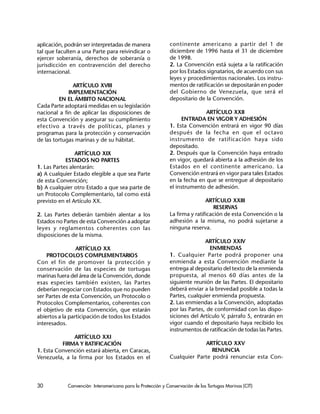 30 Convención Interamericana para la Protección y Conservación de las Tortugas Marinas (CIT)
aplicación, podrán ser interpretadas de manera
tal que faculten a una Parte para reivindicar o
ejercer soberanía, derechos de soberanía o
jurisdicción en contravención del derecho
internacional.
ARTÍCULO XVIII
IMPLEMENTACIÓN
EN EL ÁMBITO NACIONAL
Cada Parte adoptará medidas en su legislación
nacional a fin de aplicar las disposiciones de
esta Convención y asegurar su cumplimiento
efectivo a través de políticas, planes y
programas para la protección y conservación
de las tortugas marinas y de su hábitat.
ARTÍCULO XIX
ESTADOS NO PARTES
1. Las Partes alentarán:
a) A cualquier Estado elegible a que sea Parte
de esta Convención;
b) A cualquier otro Estado a que sea parte de
un Protocolo Complementario, tal como está
previsto en el Artículo XX.
2. Las Partes deberán también alentar a los
Estados no Partes de esta Convención a adoptar
leyes y reglamentos coherentes con las
disposiciones de la misma.
ARTÍCULO XX
PROTOCOLOS COMPLEMENTARIOS
Con el fin de promover la protección y
conservación de las especies de tortugas
marinas fuera del área de la Convención, donde
esas especies también existen, las Partes
deberían negociar con Estados que no pueden
ser Partes de esta Convención, un Protocolo o
Protocolos Complementarios, coherentes con
el objetivo de esta Convención, que estarán
abiertos a la participación de todos los Estados
interesados.
ARTÍCULO XXI
FIRMA Y RATIFICACIÓN
1. Esta Convención estará abierta, en Caracas,
Venezuela, a la firma por los Estados en el
continente americano a partir del 1 de
diciembre de 1996 hasta el 31 de diciembre
de 1998.
2. La Convención está sujeta a la ratificación
por los Estados signatarios, de acuerdo con sus
leyes y procedimientos nacionales. Los instru-
mentos de ratificación se depositarán en poder
del Gobierno de Venezuela, que será el
depositario de la Convención.
ARTÍCULO XXII
ENTRADA EN VIGOR Y ADHESIÓN
1. Esta Convención entrará en vigor 90 días
después de la fecha en que el octavo
instrumento de ratificación haya sido
depositado.
2. Después que la Convención haya entrado
en vigor, quedará abierta a la adhesión de los
Estados en el continente americano. La
Convención entrará en vigor para tales Estados
en la fecha en que se entregue al depositario
el instrumento de adhesión.
ARTÍCULO XXIII
RESERVAS
La firma y ratificación de esta Convención o la
adhesión a la misma, no podrá sujetarse a
ninguna reserva.
ARTÍCULO XXIV
ENMIENDAS
1. Cualquier Parte podrá proponer una
enmienda a esta Convención mediante la
entrega al depositario del texto de la enmienda
propuesta, al menos 60 días antes de la
siguiente reunión de las Partes. El depositario
deberá enviar a la brevedad posible a todas la
Partes, cualquier enmienda propuesta.
2. Las enmiendas a la Convención, adoptadas
por las Partes, de conformidad con las dispo-
siciones del Artículo V, párrafo 5, entrarán en
vigor cuando el depositario haya recibido los
instrumentos de ratificación de todas las Partes.
ARTÍCULO XXV
RENUNCIA
Cualquier Parte podrá renunciar esta Con-
 