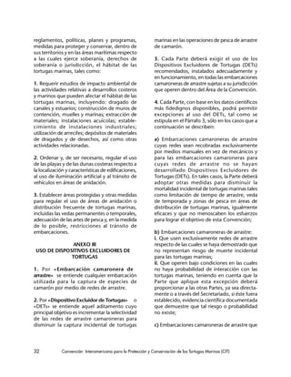 32 Convención Interamericana para la Protección y Conservación de las Tortugas Marinas (CIT)
reglamentos, políticas, planes y programas,
medidas para proteger y conservar, dentro de
sus territorios y en las áreas marítimas respecto
a las cuales ejerce soberanía, derechos de
soberanía o jurisdicción, el hábitat de las
tortugas marinas, tales como:
1. Requerir estudios de impacto ambiental de
las actividades relativas a desarrollos costeros
y marinos que pueden afectar el hábitat de las
tortugas marinas, incluyendo: dragado de
canales y estuarios; construcción de muros de
contención, muelles y marinas; extracción de
materiales; instalaciones acuícolas; estable-
cimiento de instalaciones industriales;
utilización de arrecifes; depósitos de materiales
de dragados y de desechos, así como otras
actividades relacionadas.
2. Ordenar y, de ser necesario, regular el uso
de las playas y de las dunas costeras respecto a
la localización y características de edificaciones,
al uso de iluminación artificial y al tránsito de
vehículos en áreas de anidación.
3. Establecer áreas protegidas y otras medidas
para regular el uso de áreas de anidación o
distribución frecuente de tortugas marinas,
incluidas las vedas permanentes o temporales,
adecuación de las artes de pesca y, en la medida
de lo posible, restricciones al tránsito de
embarcaciones.
ANEXO III
USO DE DISPOSITIVOS EXCLUIDORES DE
TORTUGAS
1. Por «Embarcación camaronera de
arrastre» se entiende cualquier embarcación
utilizada para la captura de especies de
camarón por medio de redes de arrastre.
2. Por «Dispositivo Excluidor de Tortugas» o
«DETs» se entiende aquel aditamento cuyo
principal objetivo es incrementar la selectividad
de las redes de arrastre camaroneras para
disminuir la captura incidental de tortugas
marinas en las operaciones de pesca de arrastre
de camarón.
3. Cada Parte deberá exigir el uso de los
Dispositivos Excluidores de Tortugas (DETs)
recomendados, instalados adecuadamente y
en funcionamiento, en todas las embarcaciones
camaroneras de arrastre sujetas a su jurisdicción
que operen dentro del Área de la Convención.
4. Cada Parte, con base en los datos científicos
más fidedignos disponibles, podrá permitir
excepciones al uso del DETs, tal como se
estipula en el Párrafo 3, sólo en los casos que a
continuación se describen:
a) Embarcaciones camaroneras de arrastre
cuyas redes sean recobradas exclusivamente
por medios manuales en vez de mecánicos y
para las embarcaciones camaroneras para
cuyas redes de arrastre no se hayan
desarrollado Dispositivos Excluidores de
Tortugas (DETs). En tales casos, la Parte deberá
adoptar otras medidas para disminuir la
mortalidad incidental de tortugas marinas tales
como limitación de tiempo de arrastre, veda
de temporada y zonas de pesca en áreas de
distribución de tortugas marinas, igualmente
eficaces y que no menoscaben los esfuerzos
para lograr el objetivo de esta Convención;
b) Embarcaciones camaroneras de arrastre:
i. Que usen exclusivamente redes de arrastre
respecto de las cuales se haya demostrado que
no representan riesgo de muerte incidental
para las tortugas marinas;
ii. Que operen bajo condiciones en las cuales
no haya probabilidad de interacción con las
tortugas marinas, teniendo en cuenta que la
Parte que aplique esta excepción deberá
proporcionar a las otras Partes, ya sea directa-
mente o a través del Secretariado, si éste fuera
establecido, evidencia científica documentada
que demuestre que tal riesgo o probabilidad
no existe;
c) Embarcaciones camaroneras de arrastre que
 