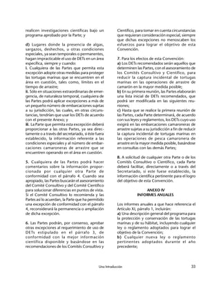 Una Introducción 33
realicen investigaciones científicas bajo un
programa aprobado por la Parte; y
d) Lugares donde la presencia de algas,
sargazos, deshechos, u otras condiciones
especiales, ya sean temporales o permanentes,
hagan impracticable el uso de DETs en un área
específica, siempre y cuando:
i. Cualquiera de las Partes que permita esta
excepción adopte otras medidas para proteger
las tortugas marinas que se encuentren en el
área en cuestión, tales como, límites en el
tiempo de arrastre;
ii. Sólo en situaciones extraordinarias de emer-
gencia, de naturaleza temporal, cualquiera de
las Partes podrá aplicar excepciones a más de
un pequeño número de embarcaciones sujetas
a su jurisdicción, las cuales, en otras circuns-
tancias, tendrían que usar los DETs de acuerdo
con el presente Anexo; y
iii. La Parte que permita esta excepción deberá
proporcionar a las otras Partes, ya sea direc-
tamente o a través del secretariado, si éste fuera
establecido, la información referente a las
condiciones especiales y al número de embar-
caciones camaroneras de arrastre que se
encuentren operando en el área en cuestión.
5. Cualquiera de las Partes podrá hacer
comentarios sobre la información propor-
cionada por cualquier otra Parte de
conformidad con el párrafo 4. Cuando sea
apropiado, las Partes buscarán el asesoramiento
del Comité Consultivo y del Comité Científico
para solucionar diferencias en puntos de vista.
Si el Comité Consultivo lo recomienda y las
Partes así lo acuerdan, la Parte que ha permitido
una excepción de conformidad con el párrafo
4, reconsiderará la permanencia o ampliación
de dicha excepción.
6. Las Partes podrán, por consenso, aprobar
otras excepciones al requerimiento de uso de
DETs estipulado en el párrafo 3, de
conformidad con la mejor información
científica disponible y basándose en las
recomendaciones de los Comités Consultivo y
Científico, para tomar en cuenta circunstancias
que requieran consideración especial, siempre
que dichas excepciones no menoscaben los
esfuerzos para lograr el objetivo de esta
Convención.
7. Para los efectos de esta Convención:
a) Los DETs recomendados serán aquellos que
determinen las Partes, con el asesoramiento de
los Comités Consultivo y Científico, para
reducir la captura incidental de tortugas
marinas en las operaciones de arrastre de
camarón en la mayor medida posible;
b) En su primera reunión, las Partes elaborarán
una lista inicial de DETs recomendados, que
podrá ser modificada en las siguientes reu-
niones;
c) Hasta que se realice la primera reunión de
las Partes, cada Parte determinará, de acuerdo
con sus leyes y reglamentos, los DETs cuyo uso
exigirá en las embarcaciones camaroneras de
arrastre sujetas a su jurisdicción a fin de reducir
la captura incidental de tortugas marinas en
las operaciones de pesca camaronera de
arrastre en la mayor medida posible, basándose
en consultas con las demás Partes;
8. A solicitud de cualquier otra Parte o de los
Comités Consultivo o Científico, cada Parte
deberá facilitar, directamente o a través del
Secretariado, si este fuese establecido, la
información científica pertinente para el logro
del objetivo de esta Convención.
ANEXO IV
INFORMES ANUALES
Los informes anuales a que hace referencia el
Artículo XI, párrafo 1, incluirán:
a) Una descripción general del programa para
la protección y conservación de las tortugas
marinas y de su hábitat, incluyendo cualquier
ley o reglamento adoptados para lograr el
objetivo de la Convención;
b) Cualquier nueva ley o reglamento
pertinentes adoptados durante el año
precedente;
 