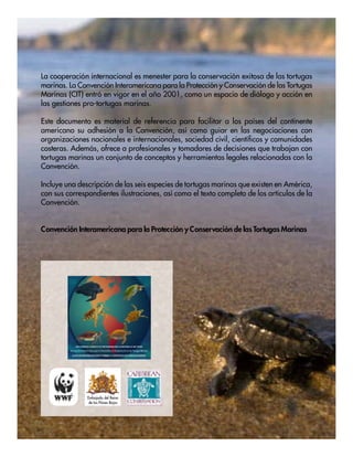 36 Convención Interamericana para la Protección y Conservación de las Tortugas Marinas (CIT)
La cooperación internacional es menester para la conservación exitosa de las tortugas
marinas. La Convención Interamericana para la Protección y Conservación de las Tortugas
Marinas (CIT) entró en vigor en el año 2001, como un espacio de diálogo y acción en
las gestiones pro-tortugas marinas.
Este documento es material de referencia para facilitar a los países del continente
americano su adhesión a la Convención, así como guiar en las negociaciones con
organizaciones nacionales e internacionales, sociedad civil, científicos y comunidades
costeras. Además, ofrece a profesionales y tomadores de decisiones que trabajan con
tortugas marinas un conjunto de conceptos y herramientas legales relacionadas con la
Convención.
Incluye una descripción de las seis especies de tortugas marinas que existen en América,
con sus correspondientes ilustraciones, así como el texto completo de los artículos de la
Convención.
Convención Interamericana para la Protección y Conservación de las Tortugas Marinas
Embajada del Reino
de los Páises Bajos
 
