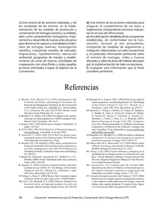 34 Convención Interamericana para la Protección y Conservación de las Tortugas Marinas (CIT)
Referencias
1. Meylan, A.B y Meylan, P.A. (1999). Introduction to the
evolution, life history, and biology of sea turtles. En:
Research and Management Techniques for the Conservation
of Sea Turtles. Eckert, K.L., Bjorndal, K.A., Abreu-Grobois,
F.A. y Donnelly, M. (eds.).IUCN/SSC Marine Turtle
Specialist Group Publication No. 4. pp 3-5
2. Bjorndal, K.A., Bolten, A.B. (2003) From ghosts to key species:
restoring sea turtle populations to fulfill ecological roles.
Marine Turtle Newsletter, 100: 16-21
3. Jackson, J.B.C. (1997) Reefs since Columbus. Coral Reefs, 16
Suppl.: S23-S32
4. IUCN 2003. 2003 IUCN Red List of Threatened Species.
www.redlist.org . Consultada 16 de julio 2004.
5. Seminoff, J. (2002) 2002 IUCN Red list global status
assessment, green turtle Chelonia mydas. IUCN Marine
Turtle Specialist Group Review, 93 pp
6. Meylan A.B. y M. Donnelly (1999). Status justification for
listing the hawksbill turtle (Eretmochelys imbricata) as
critically endangered on the 1996 IUCN Red List of
Threatened Animals. Chelonian Conservation and Biology
(3): 200-224
7. Spotila J.R., Reina R.D., Steyermark A.C., Plotkin P.T. y F.V.
Paladino (2000). Pacific leatherback turtles face extinction.
Nature (405): 529-530
8. Epperly, S. (2003) Fisheries-related mortality and turtle
excluder devices (TEDs). En: The Biology of Sea Turtles
Volume II. Lutz, P.L., Musick J.A. y Wyneken, J. (eds).
CRC Press, Boca Raton. pp 339-353.
9. Troëng, S. y Drews C. (2004) Money Talks: Economic Aspects
of Marine Turtle Use and Conservation. A WWF Report.
10. León, Y.M., Bjorndal, K.A. (2002) Selective feeding in the
hawksbill turtle, an important predator in coral reef
ecosystems. Marine Ecology Progress Series, 245: 249-258
11. Bjorndal, K.A., Jackson, J.B.C. (2003) Roles of sea turtles in
marine ecosystems: reconstructing the past. En: The Biology
of Sea Turtles Volume II. Lutz, P.L., Musick J.A. y
Wyneken, J. (eds). CRC Press, Boca Raton. pp 259-273.
12. Harrison, E., Troëng, S., Nolasco, D., Crispin, D., Matthews,
C., Padidar, K., Gaos, A., Towers, R., Jiménez, D., Debade,
X., Paxton, M., Sawyer, T., Gutiérrez, A., Garzón, J.C.,
Machado, J., Yañez, I., Díaz, A., y A. Redondo (2003).
Reporte Programa de Tortuga Verde 2002, Tortuguero,
Costa Rica. Reporte presentado al Caribbean Conservation
Corporation y el Ministerio del Ambiente y Energía, San
José, Costa Rica. 52 pp. (disponible en www.cccturtle.org/
pdf/cm2002-rep-esp.pdf)
13. Bouchard, S.S., Bjorndal, K.A. (2000) Sea turtles as biological
transporters of nutrients and energy from marine to
terrestrial ecosystems. Ecology, 81(8): 2305-2313
14. Marcovaldi, M.A., Marcovaldi, G.G. (1999) Marine turtles
of Brazil: the history and structure of Projecto TAMAR-
IBAMA. Biological Conservation, 91: 35-41
15. Orrego, C.M. (2002) Causas naturales y antrópicas en la
mortalidad de las tortugas marinas en el Pacífico de Costa
Rica. Tesis de Maestría en Manejo y Conservación de Vida
Silvestre. Programa Regional en Manejo de Vida Silvestre,
Universidad Nacional, Heredia.
16. Lewison R.L., S.A. Freeman and L.B. Crowder 2004.
Quantifying the effects of fisheries on threatened species:
the impact of pelagic longlines on loggerhead and
leatherback sea turtles. Ecology Letters 7: 221–231
17. Comisión Interamericana del Atún Tropical - CIAT (2004)
Interacciones de tortugas marinas con pesquerías atuneras,
y otros impactos sobre poblaciones de tortugas. Grupo de
trabajo sobre captura incidental, 4ª reunión, Kobe, Japón,
14-16 de enero de 2004. Documento BYC-4-05b
c) Una síntesis de las acciones realizadas, y de
los resultados de las mismas, en la imple-
mentación de las medidas de protección y
conservación de tortugas marinas y su hábitat,
tales como campamentos tortugueros; mejo-
ramiento y desarrollo de nuevas artes de pesca
para disminuir la captura y mortalidad inciden-
tales de tortugas marinas; investigación
científica, incluyendo estudios de marcado,
migraciones, repoblamiento; educación
ambiental, programas de manejo y estable-
cimiento de zonas de reserva, actividades de
cooperación con otras Partes y todas aquellas
acciones orientadas a lograr el objetivo de la
Convención;
d) Una síntesis de las acciones realizadas para
asegurar el cumplimiento de sus leyes y
reglamentos, incluyendo las sanciones impues-
tas en el caso de infracciones;
e) Una descripción detallada de las excepciones
establecidas, de conformidad con la Con-
vención, durante al año precedente,
incluyendo las medidas de seguimiento y
mitigación relacionadas con tales excepciones
y, en particular, información pertinente sobre
el número de tortugas, nidos y huevos
afectados y sobre las áreas del hábitat afectados
por la implementación de tales excepciones;
f) Cualquier otra información que la Parte
considere pertinente.
 