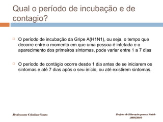 Qual o período de incubação e de
contagio?
 O período de incubação da Gripe A(H1N1), ou seja, o tempo que
decorre entre o momento em que uma pessoa é infetada e o
aparecimento dos primeiros sintomas, pode variar entre 1 a 7 dias
 O período de contágio ocorre desde 1 dia antes de se iniciarem os
sintomas e até 7 dias após o seu início, ou até existirem sintomas.
ProfessoraCristinaCouto Projeto deEducação paraaSaúde
2009/2010
 