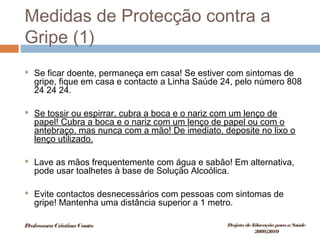 Medidas de Protecção contra a
Gripe (1)
 Se ficar doente, permaneça em casa! Se estiver com sintomas de
gripe, fique em casa e contacte a Linha Saúde 24, pelo número 808
24 24 24.
 Se tossir ou espirrar, cubra a boca e o nariz com um lenço de
papel! Cubra a boca e o nariz com um lenço de papel ou com o
antebraço, mas nunca com a mão! De imediato, deposite no lixo o
lenço utilizado.
 Lave as mãos frequentemente com água e sabão! Em alternativa,
pode usar toalhetes à base de Solução Alcoólica.
 Evite contactos desnecessários com pessoas com sintomas de
gripe! Mantenha uma distância superior a 1 metro.
ProfessoraCristinaCouto Projeto deEducação paraaSaúde
2009/2010
 