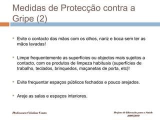 Medidas de Protecção contra a
Gripe (2)
 Evite o contacto das mãos com os olhos, nariz e boca sem ter as
mãos lavadas!
 Limpe frequentemente as superfícies ou objectos mais sujeitos a
contacto, com os produtos de limpeza habituais (superfícies de
trabalho, teclados, brinquedos, maçanetas de porta, etc)!
 Evite frequentar espaços públicos fechados e pouco arejados.
 Areje as salas e espaços interiores.
ProfessoraCristinaCouto Projeto deEducação paraaSaúde
2009/2010
 