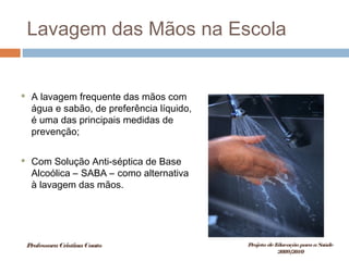 Lavagem das Mãos na Escola
 A lavagem frequente das mãos com
água e sabão, de preferência líquido,
é uma das principais medidas de
prevenção;
 Com Solução Anti-séptica de Base
Alcoólica – SABA – como alternativa
à lavagem das mãos.
ProfessoraCristinaCouto Projeto deEducação paraaSaúde
2009/2010
 