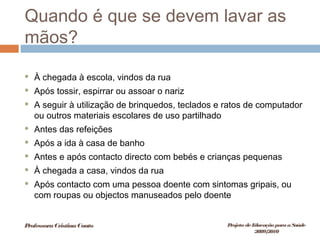 Quando é que se devem lavar as
mãos?
 À chegada à escola, vindos da rua
 Após tossir, espirrar ou assoar o nariz
 A seguir à utilização de brinquedos, teclados e ratos de computador
ou outros materiais escolares de uso partilhado
 Antes das refeições
 Após a ida à casa de banho
 Antes e após contacto directo com bebés e crianças pequenas
 À chegada a casa, vindos da rua
 Após contacto com uma pessoa doente com sintomas gripais, ou
com roupas ou objectos manuseados pelo doente
ProfessoraCristinaCouto Projeto deEducação paraaSaúde
2009/2010
 