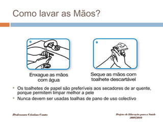Como lavar as Mãos?
 Os toalhetes de papel são preferíveis aos secadores de ar quente,
porque permitem limpar melhor a pele
 Nunca devem ser usadas toalhas de pano de uso colectivo
ProfessoraCristinaCouto Projeto deEducação paraaSaúde
2009/2010
 