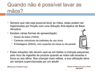Quando não é possível lavar as
mãos?
 Sempre que não seja possível lavar as mãos, estas podem ser
higienizadas por fricção com uma Solução Anti-séptica de Base
Alcoólica
 Existem várias formas de apresentação:
 Doses de bolso (100ml)
 Carteiras individuais de toalhetes de uso único
 Embalagens (500ml), com suportes de mesa ou de parede
 Estas soluções não devem usar-se em bebés e crianças pequenas,
pelo risco de ingestão do produto quando as mãos são levadas à
boca ou aos olhos. Nas crianças mais velhas, a sua utilização deve
ser sempre supervisionada por um adulto
ProfessoraCristinaCouto Projeto deEducação paraaSaúde
2009/2010
 