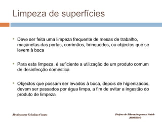 Limpeza de superfícies
 Deve ser feita uma limpeza frequente de mesas de trabalho,
maçanetas das portas, corrimãos, brinquedos, ou objectos que se
levem à boca
 Para esta limpeza, é suficiente a utilização de um produto comum
de desinfecção doméstica
 Objectos que possam ser levados à boca, depois de higienizados,
devem ser passados por água limpa, a fim de evitar a ingestão do
produto de limpeza
ProfessoraCristinaCouto Projeto deEducação paraaSaúde
2009/2010
 