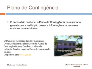 Plano de Contingência
 É necessário conhecer o Plano de Contingência para ajudar a
garantir que a instituição possui a informação e os recursos
mínimos para funcionar.
O Plano foi elaborado tendo em conta as
Orientações para a elaboração de Planos de
Contingência para Creches, Jardins-de
infância, Escolas e outros Estabelecimentos de
Ensino.
Disponível em: www.dgs.pt
ProfessoraCristinaCouto Projeto deEducação paraaSaúde
2009/2010
 