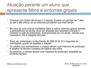 Atuação perante um aluno que
apresente febre e sintomas gripais
 Crianças com Gripe não devem ir à escola, durante um período de 7 dias,
ou até à alta clínica, se os sintomas persistirem por mais tempo
 No caso de uma criança manifestar febre e outros sintomas gripais durante
a permanência na escola, deve ser afastada das restantes crianças e
mantida na sala de isolamento, acompanhada por um adulto, sempre que
necessário, até à chegada dos pais
 Deve ser contactada a Linha Saúde 24: 808 24 24 24 e seguidas as
orientações quanto às medidas a adoptar
 Os adultos que acompanhem a criança devem usar máscara de protecção
e adoptar os devidos cuidados de higiene das mãos
 Se possível, a criança deverá usar máscara de protecção, adaptada ao
tamanho da face
ProfessoraCristinaCouto Projeto deEducação paraaSaúde
2009/2010
 