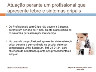 Atuação perante um profissional que
apresente febre e sintomas gripais
 Os Profissionais com Gripe não devem ir à escola,
durante um período de 7 dias, ou até à alta clínica se
os sintomas persistirem por mais tempo
 No caso de um profissional apresentar sintomatologia
gripal durante a permanência na escola, deve ser
contactada a Linha Saúde 24, 808 24 24 24, para
obtenção de orientação quanto aos procedimentos a
adoptar
ProfessoraCristinaCouto Projeto deEducação paraaSaúde
2009/2010
 