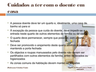Cuidados a tercomo doente em
casa
 A pessoa doente deve ter um quarto e, idealmente, uma casa de
banho só para si
 À excepção da pessoa que cuida do doente, deve impedir-se a
entrada neste quarto de outros elementos da família ou de visitas
 O quarto deve permanecer, sempre que possível, com a porta
fechada
 Deve ser promovido o arejamento deste quarto abrindo a janela,
mantendo a porta fechada
 Os objectos e roupas manuseados pelo doente não devem ser
partilhados com outros elementos da família, antes de lavados ou
higienizados
 As zonas comuns da habitação devem manter-se arejadas
ProfessoraCristinaCouto Projeto deEducação paraaSaúde
2009/2010
 