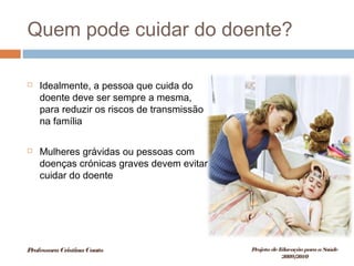 Quem pode cuidar do doente?
 Idealmente, a pessoa que cuida do
doente deve ser sempre a mesma,
para reduzir os riscos de transmissão
na família
 Mulheres grávidas ou pessoas com
doenças crónicas graves devem evitar
cuidar do doente
ProfessoraCristinaCouto Projeto deEducação paraaSaúde
2009/2010
 
