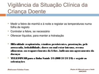Vigilância da Situação Clínica da
Criança Doente
 Medir a febre de manhã e à noite e registar as temperaturas numa
folha de registo
 Controlar a febre, se necessário
 Oferecer líquidos, para manter a hidratação
 Dificuldade respiratória, vómitos persistentes, prostração, pele
arroxeada, irritabilidade, dores ou mal estarintenso, recusa
alimentar, ou reaparecimento da febre, indicamumagravamento da
doença:
 TELEFONARpara a linha Saúde 24 (808 24 24 24) e seguiras
orientações
ProfessoraCristinaCouto Projeto deEducação paraaSaúde
2009/2010
 