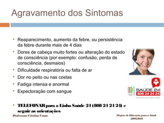 Agravamento dos Sintomas
 Reaparecimento, aumento da febre, ou persistência
da febre durante mais de 4 dias
 Dores de cabeça muito fortes ou alteração do estado
de consciência (por exemplo: confusão, perda de
consciência, desmaios)
 Dificuldade respiratória ou falta de ar
 Dor no peito ou nas costas
 Fadiga intensa e anormal
 Expectoração com sangue
 TELEFONARpara a Linha Saúde 24 (808 24 24 24) e
seguiras orientações
ProfessoraCristinaCouto Projeto deEducação paraaSaúde
2009/2010
 