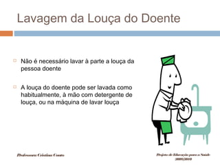 Lavagem da Louça do Doente
 Não é necessário lavar à parte a louça da
pessoa doente
 A louça do doente pode ser lavada como
habitualmente, à mão com detergente de
louça, ou na máquina de lavar louça
ProfessoraCristinaCouto Projeto deEducação paraaSaúde
2009/2010
 