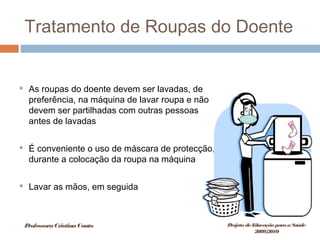 Tratamento de Roupas do Doente
 As roupas do doente devem ser lavadas, de
preferência, na máquina de lavar roupa e não
devem ser partilhadas com outras pessoas
antes de lavadas
 É conveniente o uso de máscara de protecção,
durante a colocação da roupa na máquina
 Lavar as mãos, em seguida
ProfessoraCristinaCouto Projeto deEducação paraaSaúde
2009/2010
 