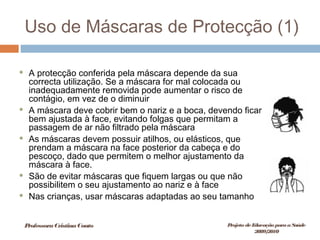 Uso de Máscaras de Protecção (1)
 A protecção conferida pela máscara depende da sua
correcta utilização. Se a máscara for mal colocada ou
inadequadamente removida pode aumentar o risco de
contágio, em vez de o diminuir
 A máscara deve cobrir bem o nariz e a boca, devendo ficar
bem ajustada à face, evitando folgas que permitam a
passagem de ar não filtrado pela máscara
 As máscaras devem possuir atilhos, ou elásticos, que
prendam a máscara na face posterior da cabeça e do
pescoço, dado que permitem o melhor ajustamento da
máscara à face.
 São de evitar máscaras que fiquem largas ou que não
possibilitem o seu ajustamento ao nariz e à face
 Nas crianças, usar máscaras adaptadas ao seu tamanho
ProfessoraCristinaCouto Projeto deEducação paraaSaúde
2009/2010
 