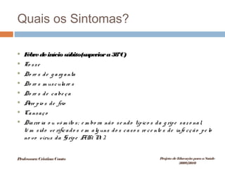 Quais os Sintomas?
 Febredeinício súbito(superiora38ºC)
 To sse
 Do re s de g arg anta
 Do re s m usculare s
 Do re s de cabe ça
 Arre pio s de frio
 Cansaço
 Diarre ia o u vó m ito s; e m bo ra não se ndo típico s da g ripe saz o nal,
tê m sido ve rificado s e m alg uns do s caso s re ce nte s de infe cção pe lo
no vo vírus da Gripe A(H1 N1 ).
ProfessoraCristinaCouto Projeto deEducação paraaSaúde
2009/2010
 