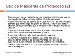 Uso de Máscaras de Protecção (2)
 O doente deve usar máscara, de tipo cirúrgico, sempre que saia do
seu quarto, ou esteja na proximidade de outras pessoas
 A pessoa que cuida do doente deve usar máscara, de tipo cirúrgico,
sempre que permaneça no quarto do doente, sempre que esteja
próximo deste, ou sempre que manuseie as suas roupas depois de
usadas
 Cada máscara deve ser usada uma única vez, devendo ser
substituída sempre que se encontre húmida
 Depois de colocada, não levar as mãos à máscara
 Ao retirar a máscara, deve tocar-se apenas nos atilhos,
desprendendo primeiro os atilhos inferiores e só depois os
superiores, evitando tocar na restante superfície da máscara.
 Deitar a máscara usada no lixo, em saco bem fechado. Lavar as
mãos em seguida.
ProfessoraCristinaCouto Projeto deEducação paraaSaúde
2009/2010
 