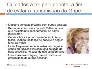 Cuidados a ter pelo doente, a fim
de evitar a transmissão da Gripe
 Limitar o contacto próximo com outras pessoas
 Permanecer em casa durante 7 dias, ou até
que os sintomas desapareçam, se estes
persistirem
 Cobrir a boca e o nariz quando espirrar ou
tossir, usando um lenço de papel e a seguir
lavar as mãos
 Lavar frequentemente as mãos com água e
sabão ou friccioná-las com uma solução de
base alcoólica, no caso de não as poder lavar
 Usar máscara cirúrgica, quando estiver na
proximidade de outras pessoas
ProfessoraCristinaCouto Projeto deEducação paraaSaúde
2009/2010
 