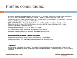 Fontes consultadas:
 European Centre for Disease Prevention and Control. ECDC techninal report guide to public health measures to
reduce the impact of influenza pandemics in Europe – ‘The ECDC Menu’, Stockholm, June 2009
 Centers for Disease Control and Prevention (CDC). Novel H1N1 Flu (Swine Flu) and You .Questions & Answers,
August 5, 2009 : http://www.cdc.gov/h1n1flu/qa.htm
 DGS. GRIPE A (H1N1)v. Planos de Contingência para Creches, Jardins-de-infância, Escolas e outros
Estabelecimentos de Ensino. Orientações para a sua elaboração, Direcção de Serviços de Promoção e
Protecção da Saúde, 20 de Julho de 2009
 Direcção-Geral da Saúde, m icro site da G ripe , www. dg s. pt
 U.S. Department of Health and Human Services, http://www.flu.gov/
 Centers for Disease Control and Prevention: http://www.cdc.gov/h1n1flu/
 Fotografias e imagens – Clipart , Microsoft Officeonline
 Cartaz sobre lavagem das mãos, WHO, World Alliance for Patient Safety
 Imagem do vírus A(H1N1) - Centers for Disease Control and Prevention (CDC)
 Adaptado de:
 Emília Nunes, Direcção de Serviços de Promoção e Protecção da Saúde, com contributos de Elena Noriega,
Divisão de Segurança do Doente, Departamento da Qualidade na Saúde, 11 de Agosto de 2009, Direcção-Geral
da Saúde
ProfessoraCristinaCouto Projeto deEducação paraaSaúde
2009/2010
 
