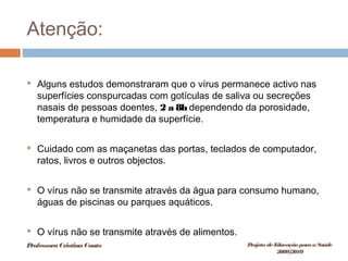 Atenção:
 Alguns estudos demonstraram que o vírus permanece activo nas
superfícies conspurcadas com gotículas de saliva ou secreções
nasais de pessoas doentes, 2 a 8h dependendo da porosidade,
temperatura e humidade da superfície.
 Cuidado com as maçanetas das portas, teclados de computador,
ratos, livros e outros objectos.
 O vírus não se transmite através da água para consumo humano,
águas de piscinas ou parques aquáticos.
 O vírus não se transmite através de alimentos.
ProfessoraCristinaCouto Projeto deEducação paraaSaúde
2009/2010
 