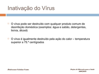 Inativação do Vírus
 O vírus pode ser destruído com qualquer produto comum de
desinfeção doméstica (exemplos: água e sabão, detergentes,
lixívia, álcool)
 O vírus é igualmente destruído pela ação do calor – temperatura
superior a 75.º centígrados
ProfessoraCristinaCouto Projeto deEducação paraaSaúde
2009/2010
 