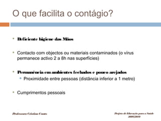 O que facilita o contágio?
 Deficiente higiene das Mãos
 Contacto com objectos ou materiais contaminados (o vírus
permanece activo 2 a 8h nas superfícies)
 Permanência emambientes fechados e pouco arejados
 Proximidade entre pessoas (distância inferior a 1 metro)
 Cumprimentos pessoais
ProfessoraCristinaCouto Projeto deEducação paraaSaúde
2009/2010
 