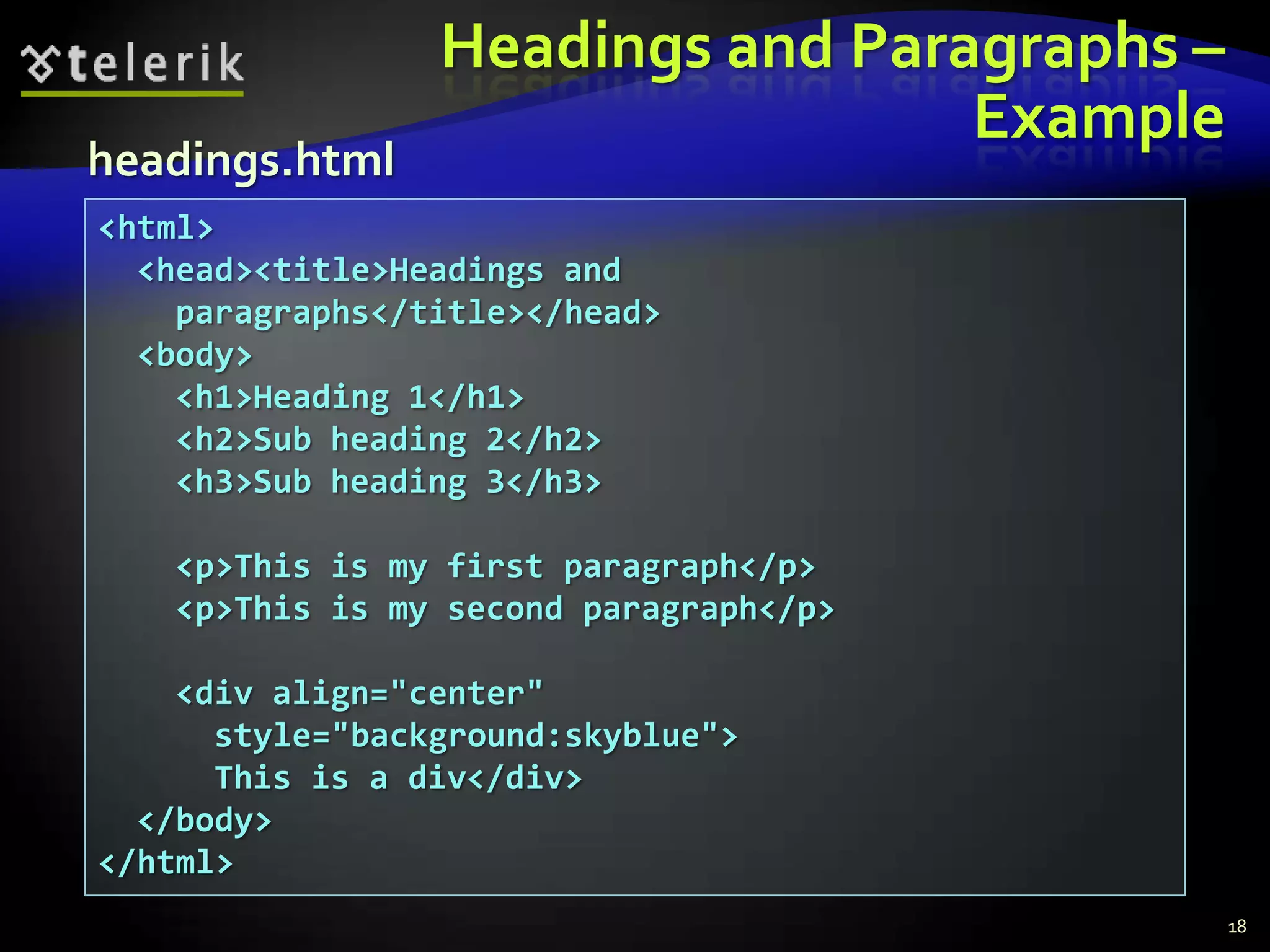 Headings and Paragraphs –
                                  Example
headings.html
<html>
  <head><title>Headings and
    paragraphs</title></head>
  <body>
    <h1>Heading 1</h1>
    <h2>Sub heading 2</h2>
    <h3>Sub heading 3</h3>

   <p>This is my first paragraph</p>
   <p>This is my second paragraph</p>

    <div align="center"
      style="background:skyblue">
      This is a div</div>
  </body>
</html>
                                             18
 