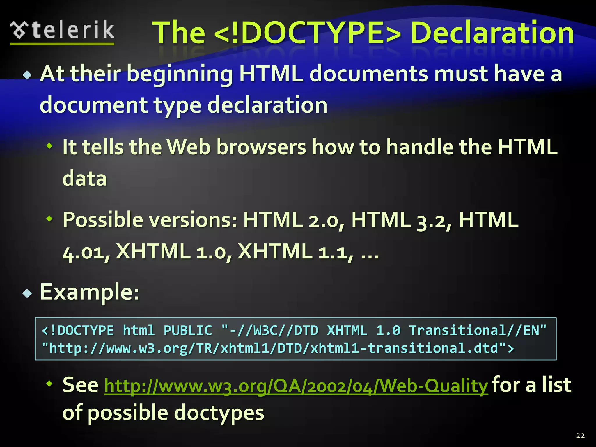 The <!DOCTYPE> Declaration
   At their beginning HTML documents must have a
    document type declaration
     It tells the Web browsers how to handle the HTML
      data
     Possible versions: HTML 2.0, HTML 3.2, HTML
      4.01, XHTML 1.0, XHTML 1.1, …
   Example:
    <!DOCTYPE html PUBLIC "-//W3C//DTD XHTML 1.0 Transitional//EN"
    "http://www.w3.org/TR/xhtml1/DTD/xhtml1-transitional.dtd">

     See http://www.w3.org/QA/2002/04/Web-Quality for a list
      of possible doctypes
                                                                     22
 