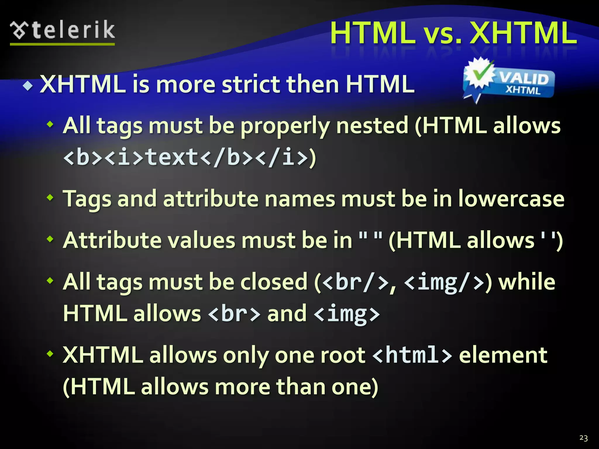HTML vs. XHTML
 XHTML is   more strict then HTML
  All tags must be properly nested (HTML allows
   <b><i>text</b></i>)
  Tags and attribute names must be in lowercase
  Attribute values must be in " " (HTML allows ' ')
  All tags must be closed (<br/>, <img/>) while
   HTML allows <br> and <img>
  XHTML allows only one root <html> element
   (HTML allows more than one)
                                                       23
 