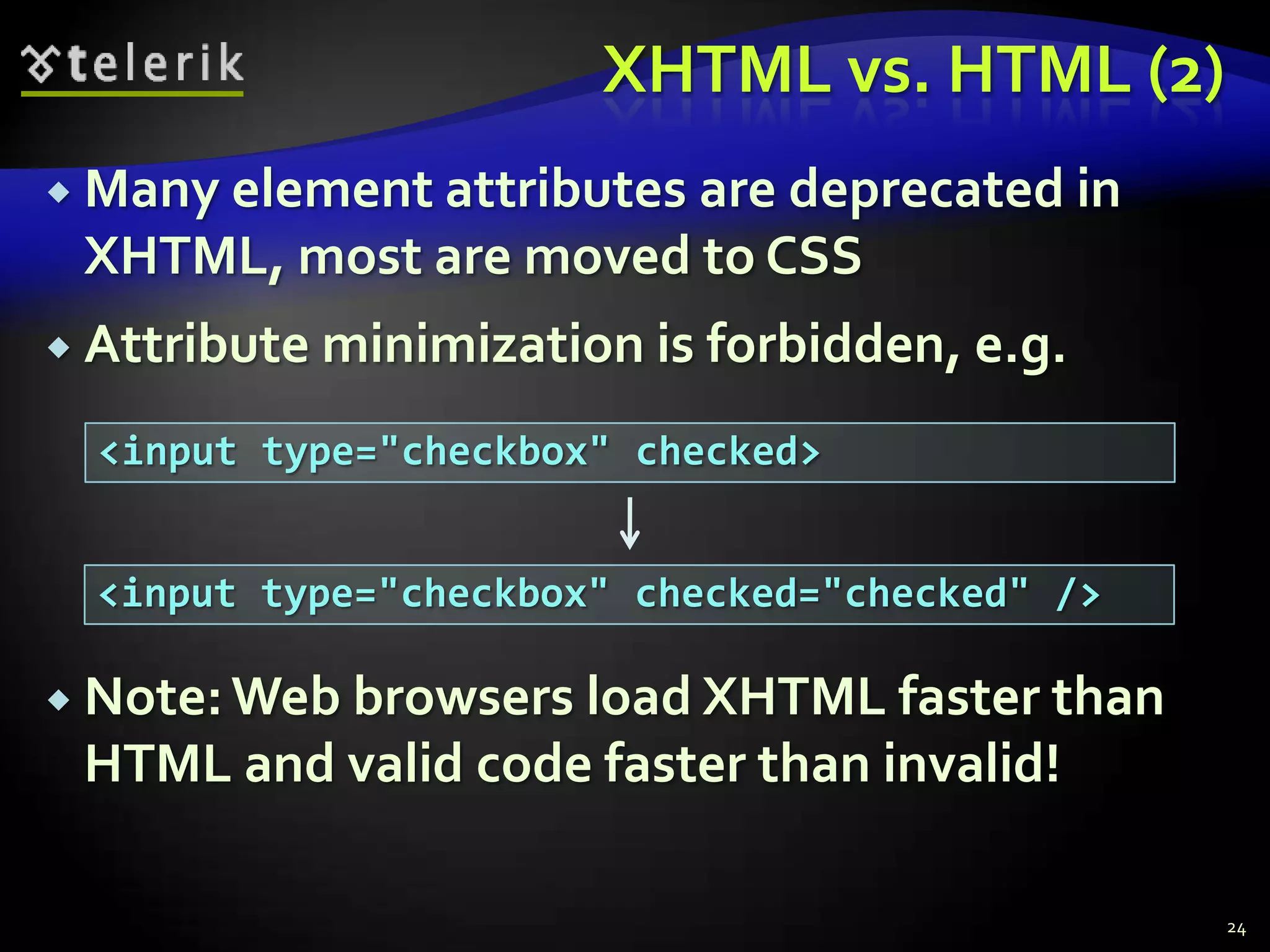 XHTML vs. HTML (2)
 Many element attributes
                       are deprecated in
 XHTML, most are moved to CSS
 Attribute minimization is   forbidden, e.g.
  <input type="checkbox" checked>


  <input type="checkbox" checked="checked" />

 Note: Web browsers load XHTML faster than
 HTML and valid code faster than invalid!

                                                24
 