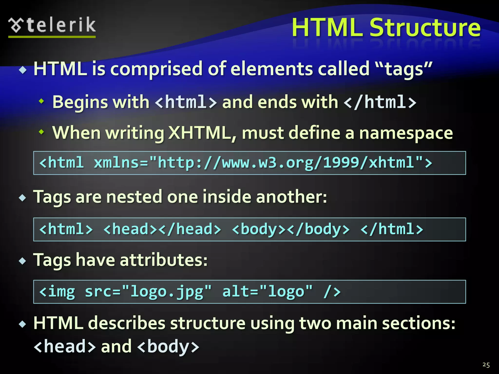 HTML Structure
   HTML is comprised of elements called “tags”
     Begins with <html> and ends with </html>
     When writing XHTML, must define a namespace
    <html xmlns="http://www.w3.org/1999/xhtml">

   Tags are nested one inside another:
    <html> <head></head> <body></body> </html>
   Tags have attributes:
    <img src="logo.jpg" alt="logo" />
   HTML describes structure using two main sections:
    <head> and <body>
                                                        25
 