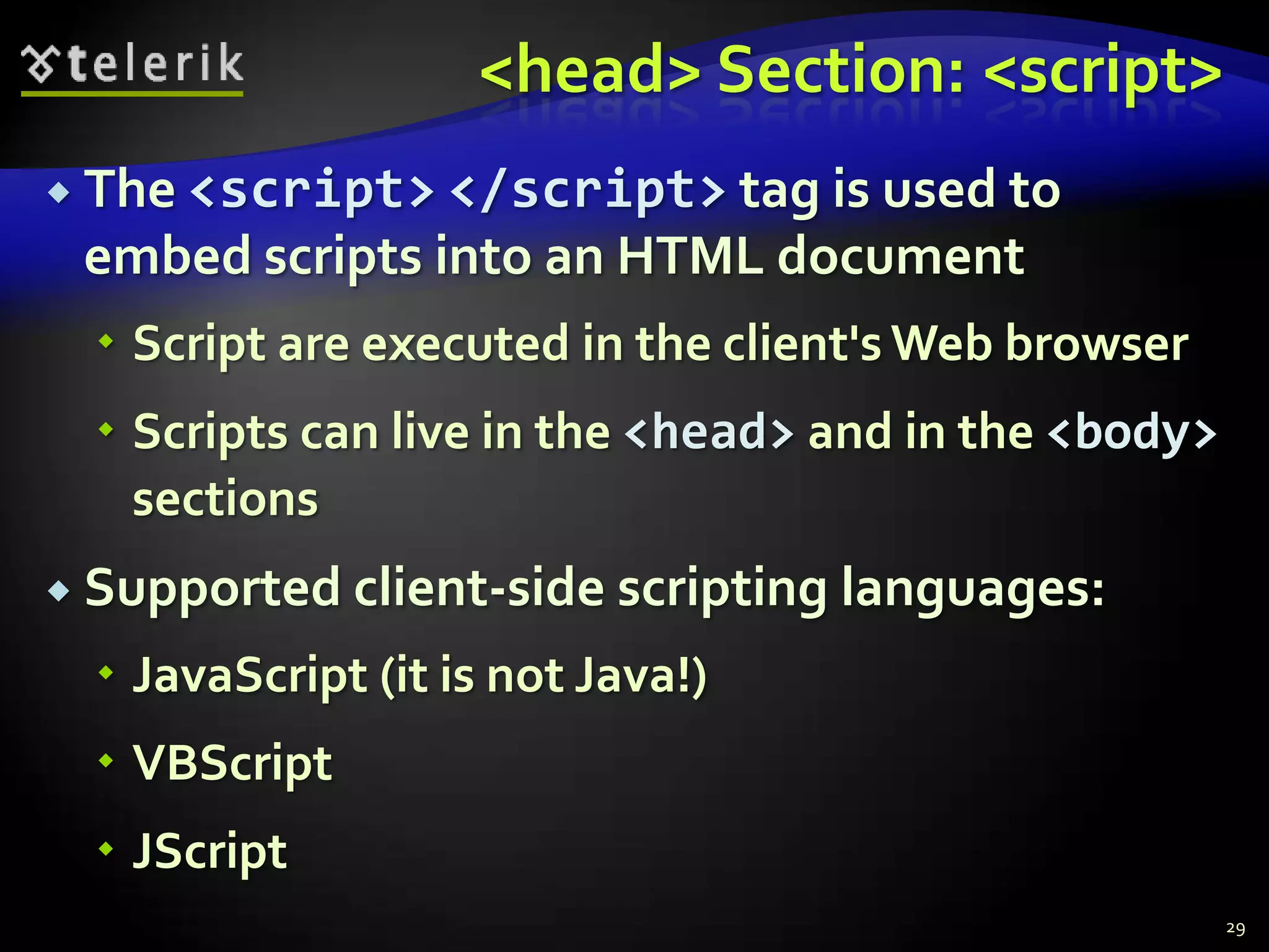 <head> Section: <script>
 The <script> </script> tag is used to
 embed scripts into an HTML document
   Script are executed in the client's Web browser
   Scripts can live in the <head> and in the <body>
    sections
 Supported client-side scripting   languages:
   JavaScript (it is not Java!)
   VBScript
   JScript
                                                       29
 