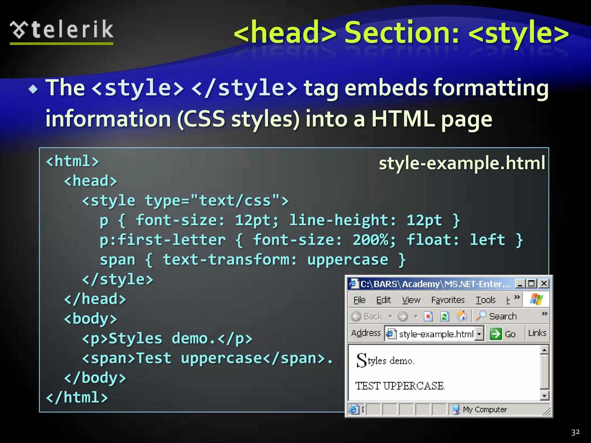 <head> Section: <style>
   The <style> </style> tag embeds formatting
    information (CSS styles) into a HTML page
    <html>                               style-example.html
      <head>
        <style type="text/css">
          p { font-size: 12pt; line-height: 12pt }
          p:first-letter { font-size: 200%; float: left }
          span { text-transform: uppercase }
        </style>
      </head>
      <body>
        <p>Styles demo.</p>
        <span>Test uppercase</span>.
      </body>
    </html>
                                                              32
 