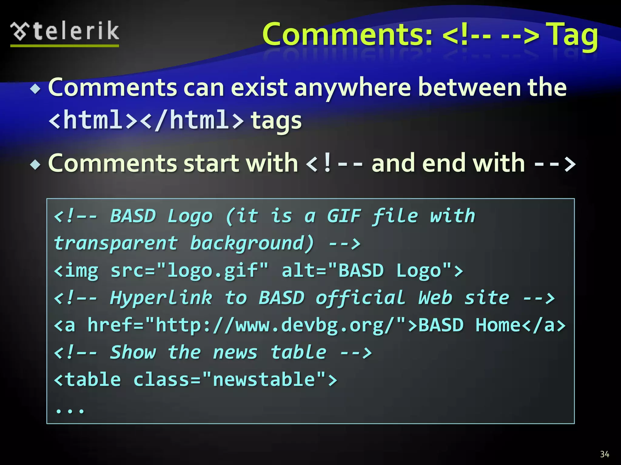 Comments: <!-- --> Tag
 Comments can exist anywhere between the
 <html></html> tags
 Comments start with <!-- and end with -->

 <!–- BASD Logo (it is a GIF file with
 transparent background) -->
 <img src="logo.gif" alt="BASD Logo">
 <!–- Hyperlink to BASD official Web site -->
 <a href="http://www.devbg.org/">BASD Home</a>
 <!–- Show the news table -->
 <table class="newstable">
 ...

                                                 34
 