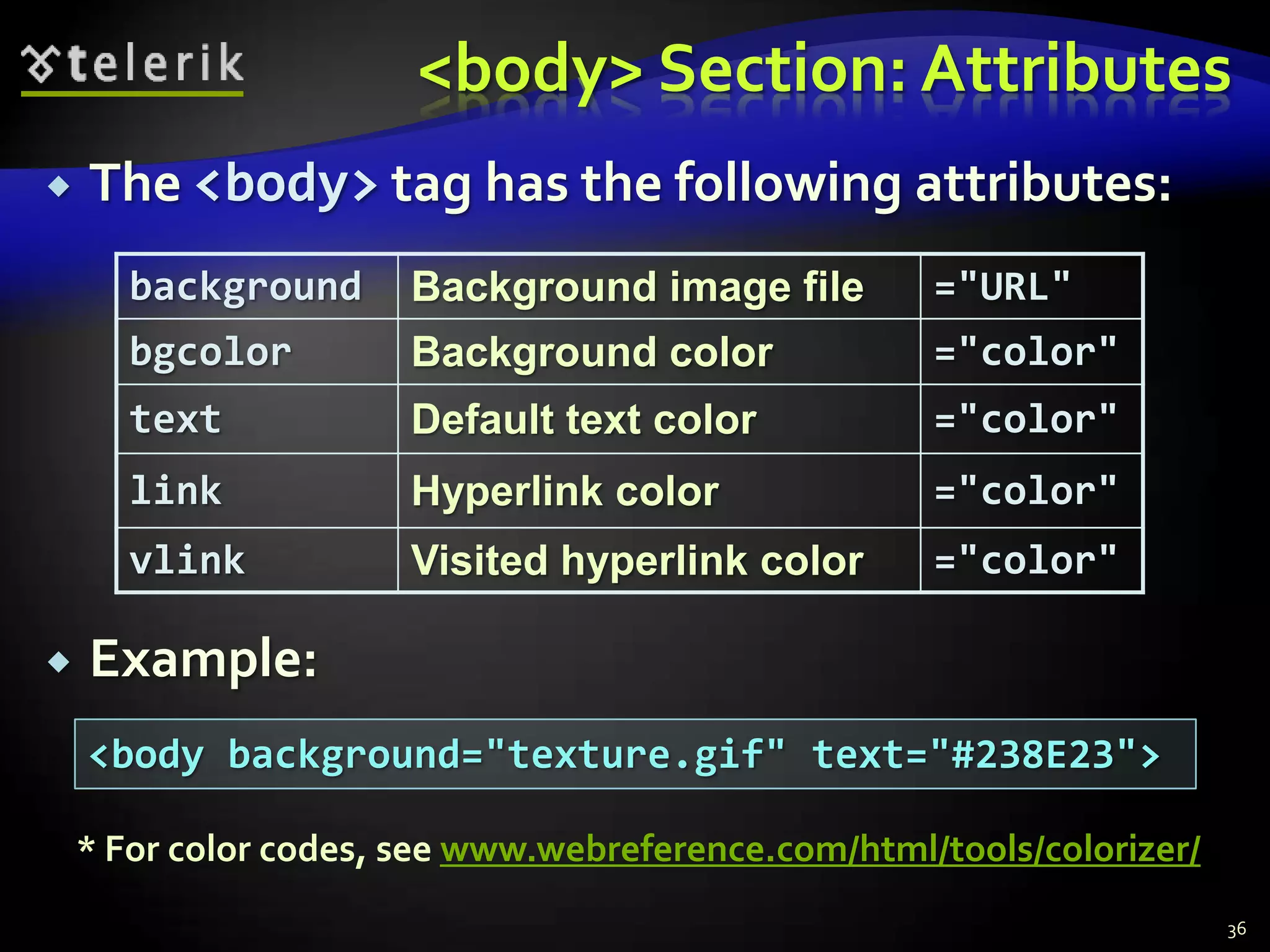 <body> Section: Attributes
   The <body> tag has the following attributes:
       background      Background image file         ="URL"
       bgcolor         Background color              ="color"
       text            Default text color            ="color"
       link            Hyperlink color               ="color"
       vlink           Visited hyperlink color       ="color"

   Example:
    <body background="texture.gif" text="#238E23">

    * For color codes, see www.webreference.com/html/tools/colorizer/
                                                                        36
 