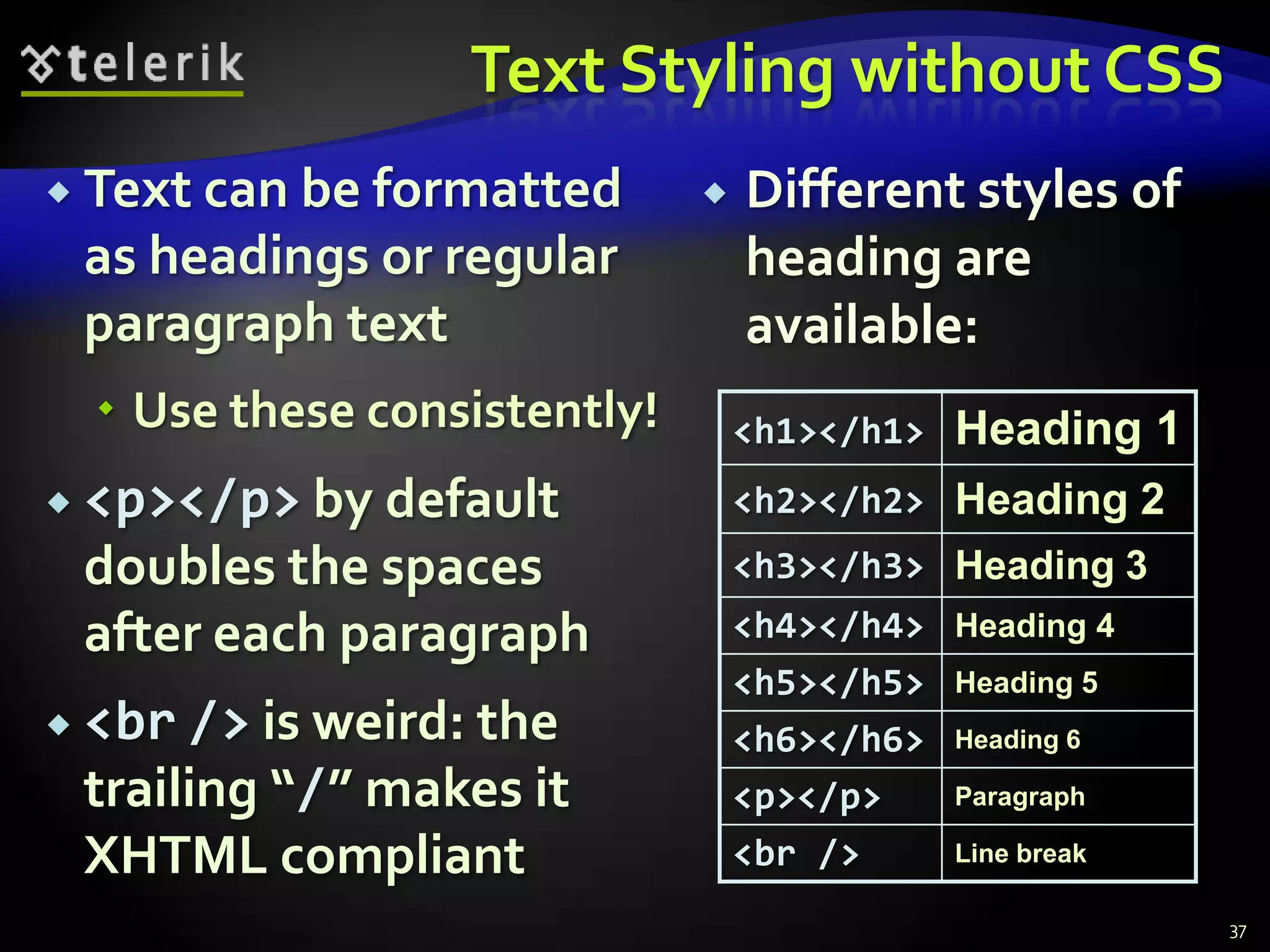 Text Styling without CSS
 Text can be formatted          Different styles of
 as headings or regular           heading are
 paragraph text                   available:
   Use these consistently!       <h1></h1>   Heading 1
 <p></p> by default              <h2></h2> Heading 2
 doubles the spaces               <h3></h3> Heading 3
 after each paragraph             <h4></h4> Heading 4
                                  <h5></h5> Heading 5
 <br /> is weird: the            <h6></h6> Heading 6
 trailing “/” makes it            <p></p>   Paragraph

 XHTML compliant                  <br />    Line break

                                                          37
 