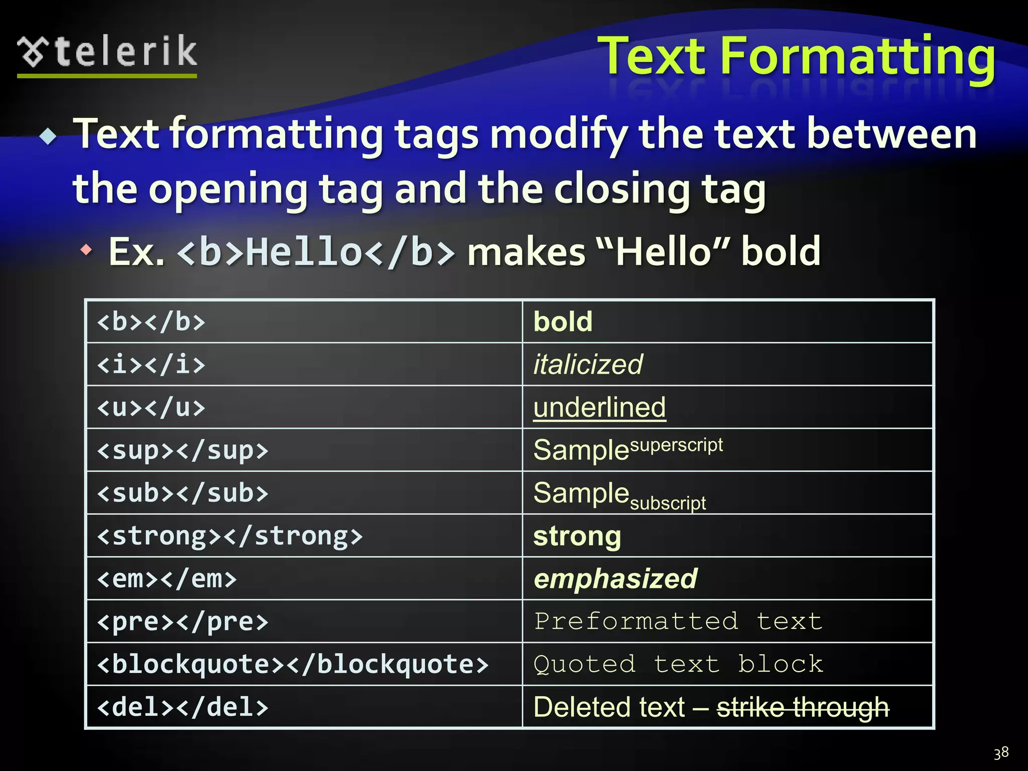 Text Formatting
   Text formatting tags modify the text between
    the opening tag and the closing tag
     Ex. <b>Hello</b> makes “Hello” bold
     <b></b>                     bold
     <i></i>                     italicized
     <u></u>                     underlined
     <sup></sup>                 Samplesuperscript
     <sub></sub>                 Samplesubscript
     <strong></strong>           strong
     <em></em>                   emphasized
     <pre></pre>                 Preformatted text
     <blockquote></blockquote>   Quoted text block
     <del></del>                 Deleted text – strike through
                                                                 38
 