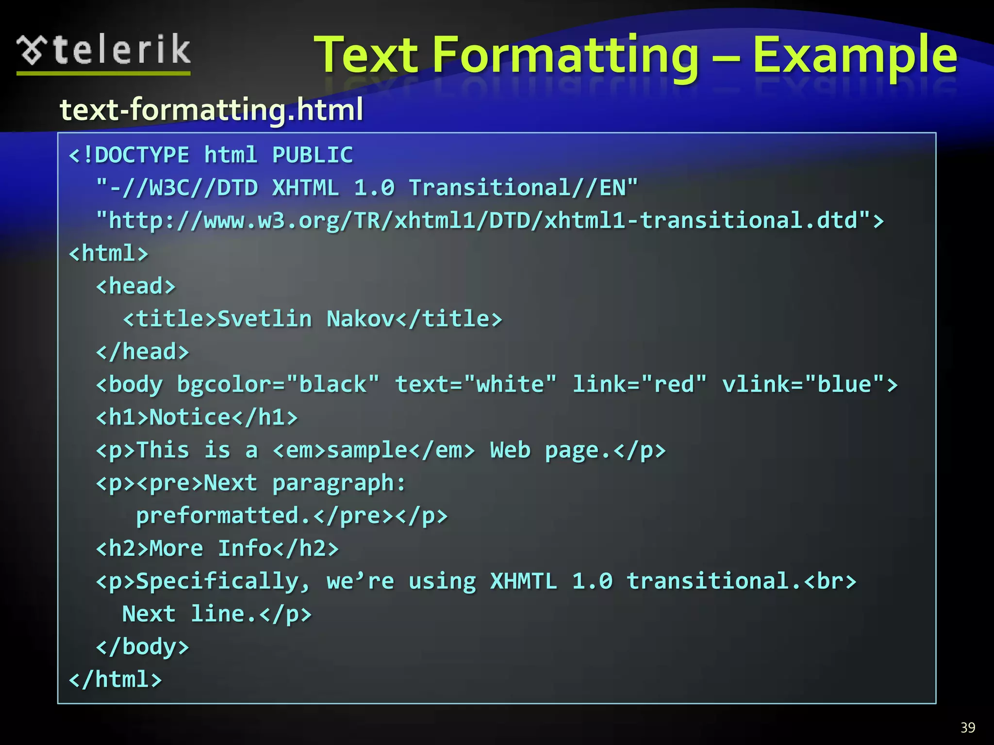 Text Formatting – Example
text-formatting.html
<!DOCTYPE html PUBLIC
  "-//W3C//DTD XHTML 1.0 Transitional//EN"
  "http://www.w3.org/TR/xhtml1/DTD/xhtml1-transitional.dtd">
<html>
  <head>
    <title>Svetlin Nakov</title>
  </head>
  <body bgcolor="black" text="white" link="red" vlink="blue">
  <h1>Notice</h1>
  <p>This is a <em>sample</em> Web page.</p>
  <p><pre>Next paragraph:
     preformatted.</pre></p>
  <h2>More Info</h2>
  <p>Specifically, we’re using XHMTL 1.0 transitional.<br>
    Next line.</p>
  </body>
</html>
                                                                39
 