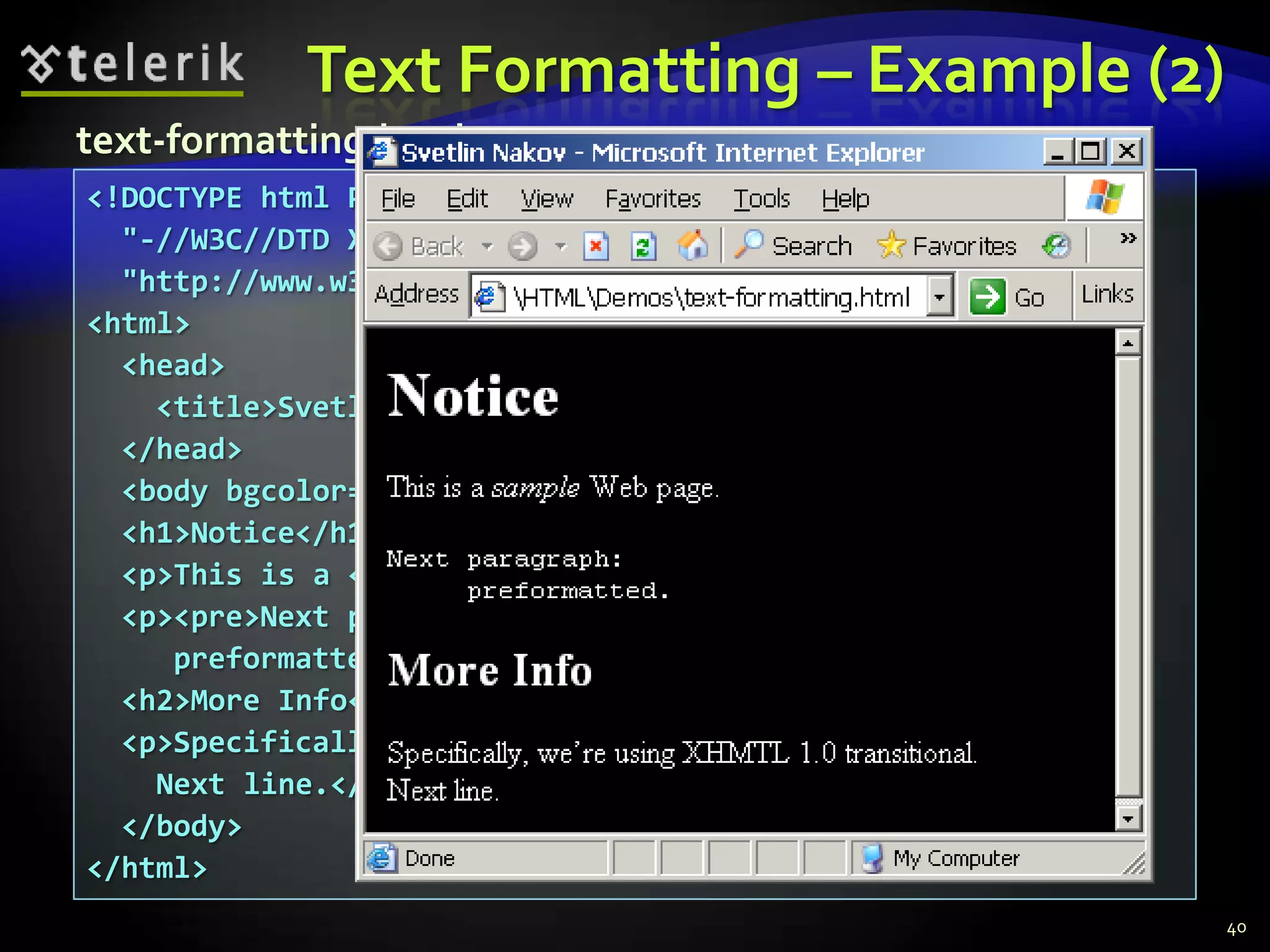 Text Formatting – Example (2)
text-formatting.html
<!DOCTYPE html PUBLIC
  "-//W3C//DTD XHTML 1.0 Transitional//EN"
  "http://www.w3.org/TR/xhtml1/DTD/xhtml1-transitional.dtd">
<html>
  <head>
    <title>Svetlin Nakov</title>
  </head>
  <body bgcolor="black" text="white" link="red" vlink="blue">
  <h1>Notice</h1>
  <p>This is a <em>sample</em> Web page.</p>
  <p><pre>Next paragraph:
     preformatted.</pre></p>
  <h2>More Info</h2>
  <p>Specifically, we’re using XHMTL 1.0 transitional.<br>
    Next line.</p>
  </body>
</html>
                                                                40
 