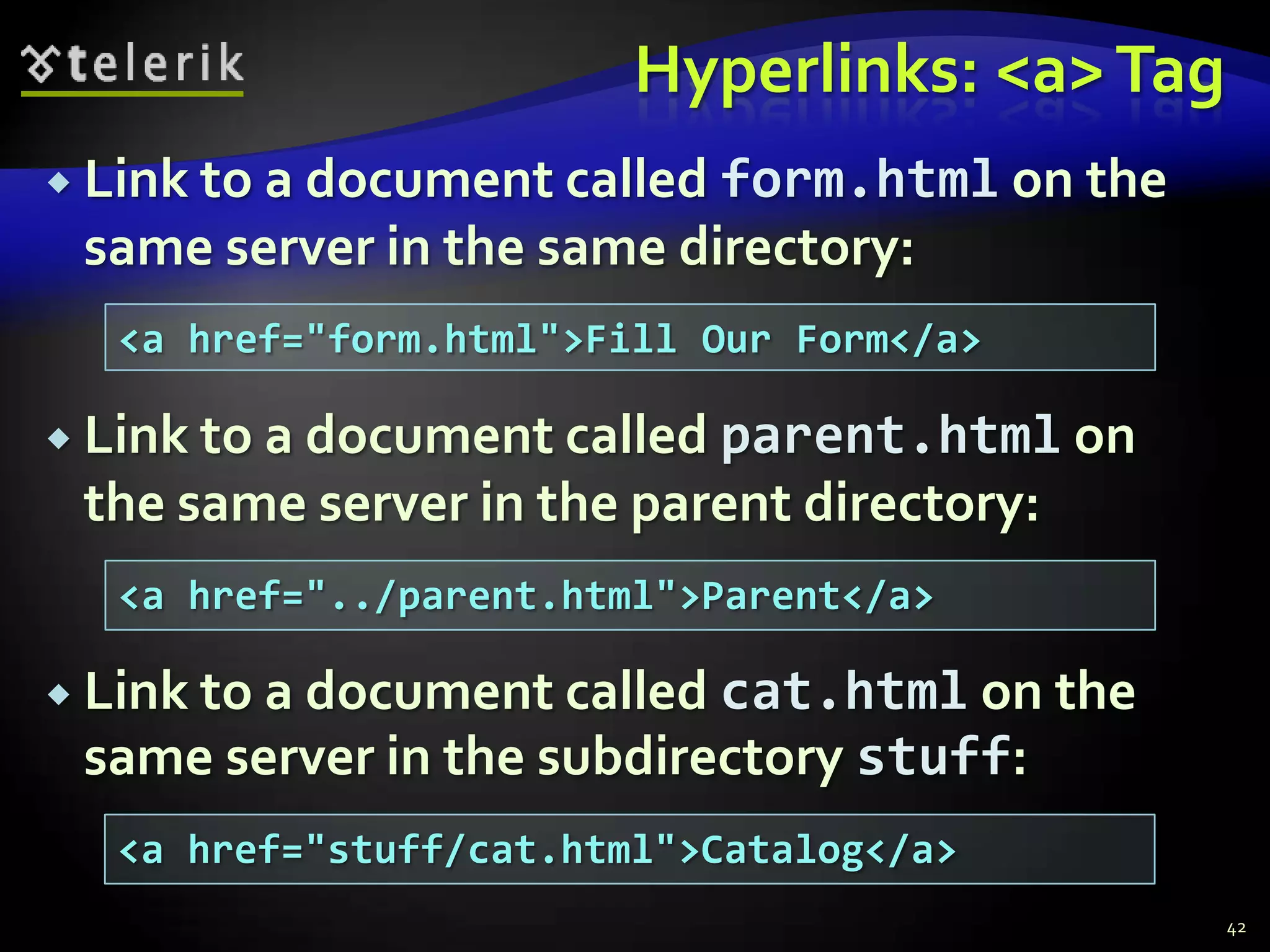 Hyperlinks: <a> Tag
 Link to a document calledform.html on the
 same server in the same directory:
  <a href="form.html">Fill Our Form</a>

 Link to a document calledparent.html on
 the same server in the parent directory:
  <a href="../parent.html">Parent</a>

 Link to a document calledcat.html on the
 same server in the subdirectory stuff:
  <a href="stuff/cat.html">Catalog</a>
                                              42
 
