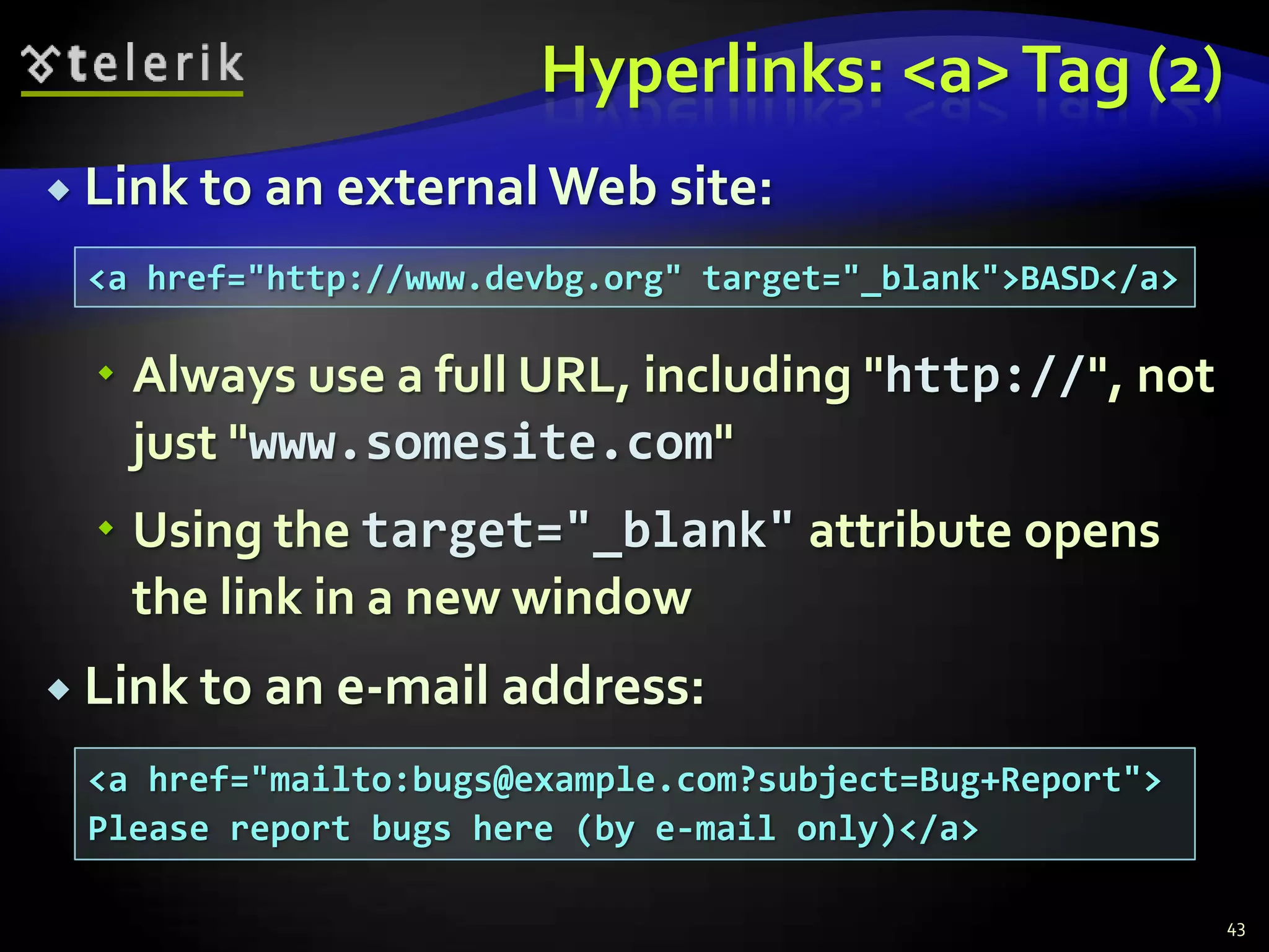 Hyperlinks: <a> Tag (2)
 Link to an external Web site:

 <a href="http://www.devbg.org" target="_blank">BASD</a>

   Always use a full URL, including "http://", not
    just "www.somesite.com"
   Using the target="_blank" attribute opens
    the link in a new window
 Link to an e-mail address:

 <a href="mailto:bugs@example.com?subject=Bug+Report">
 Please report bugs here (by e-mail only)</a>

                                                           43
 
