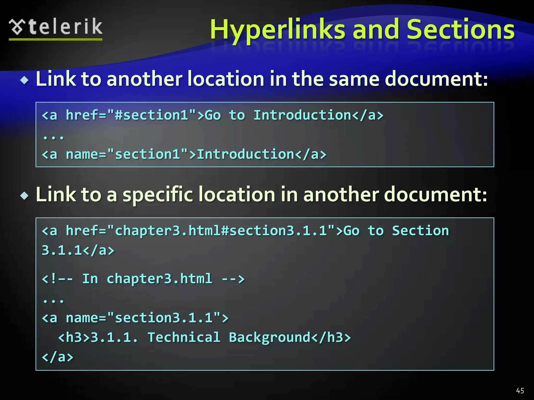 Hyperlinks and Sections
   Link to another location in the same document:
    <a href="#section1">Go to Introduction</a>
    ...
    <a name="section1">Introduction</a>

   Link to a specific location in another document:
    <a href="chapter3.html#section3.1.1">Go to Section
    3.1.1</a>
    <!–- In chapter3.html -->
    ...
    <a name="section3.1.1">
      <h3>3.1.1. Technical Background</h3>
    </a>

                                                         45
 