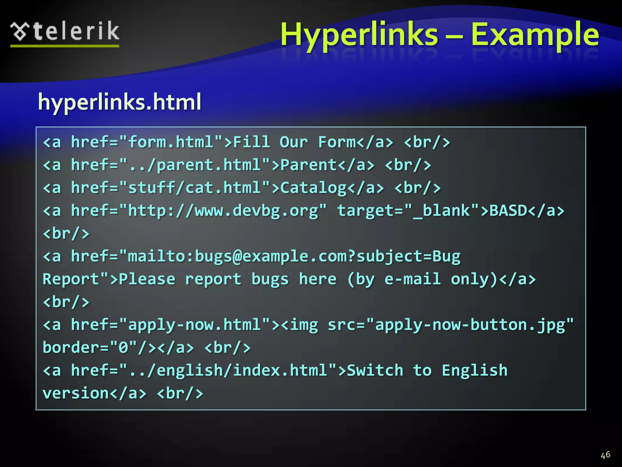 Hyperlinks – Example
hyperlinks.html
<a href="form.html">Fill Our Form</a> <br/>
<a href="../parent.html">Parent</a> <br/>
<a href="stuff/cat.html">Catalog</a> <br/>
<a href="http://www.devbg.org" target="_blank">BASD</a>
<br/>
<a href="mailto:bugs@example.com?subject=Bug
Report">Please report bugs here (by e-mail only)</a>
<br/>
<a href="apply-now.html"><img src="apply-now-button.jpg"
border="0"/></a> <br/>
<a href="../english/index.html">Switch to English
version</a> <br/>


                                                           46
 