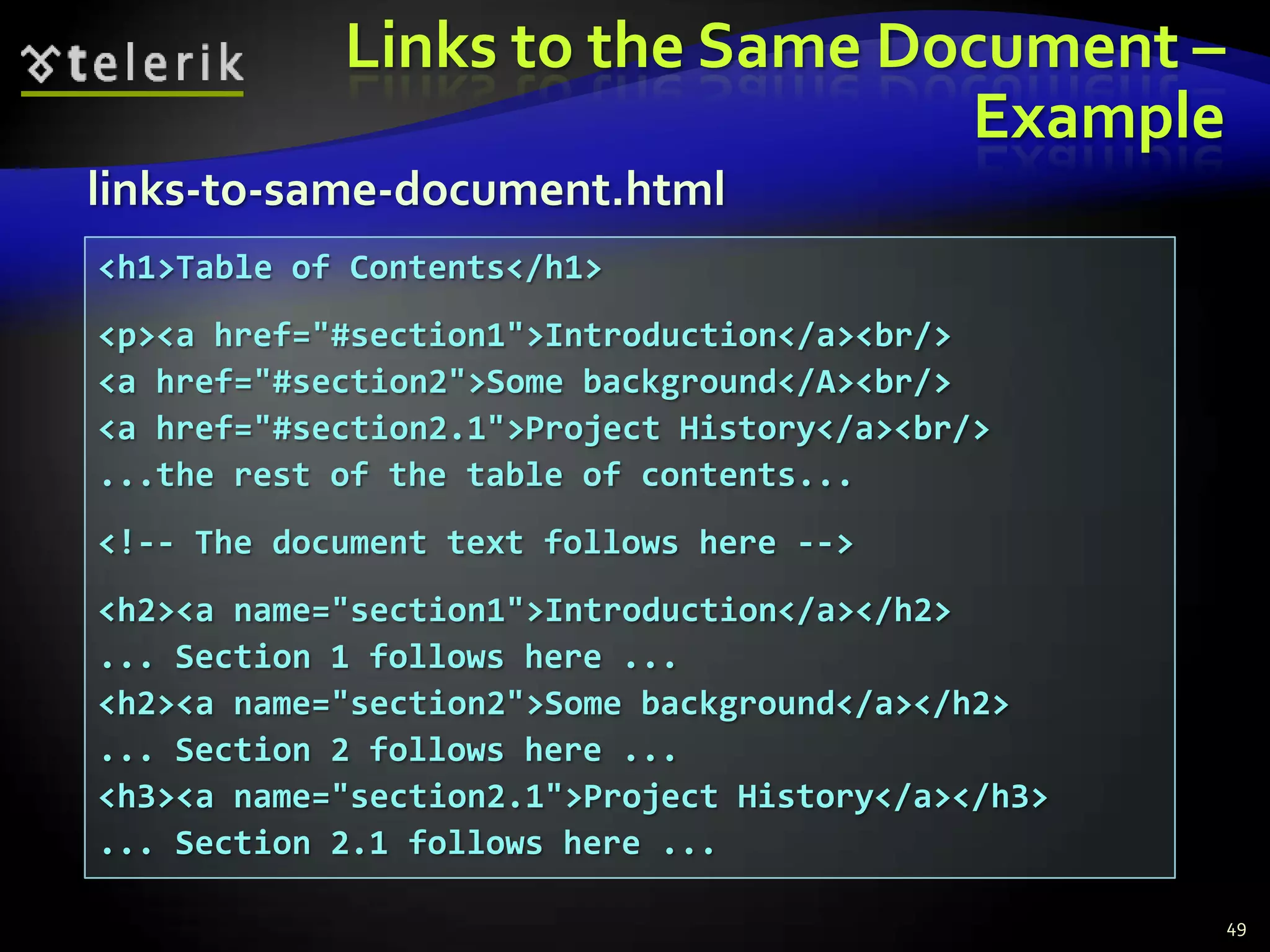 Links to the Same Document –
                                Example
links-to-same-document.html
<h1>Table of Contents</h1>
<p><a href="#section1">Introduction</a><br/>
<a href="#section2">Some background</A><br/>
<a href="#section2.1">Project History</a><br/>
...the rest of the table of contents...
<!-- The document text follows here -->
<h2><a name="section1">Introduction</a></h2>
... Section 1 follows here ...
<h2><a name="section2">Some background</a></h2>
... Section 2 follows here ...
<h3><a name="section2.1">Project History</a></h3>
... Section 2.1 follows here ...

                                                    49
 