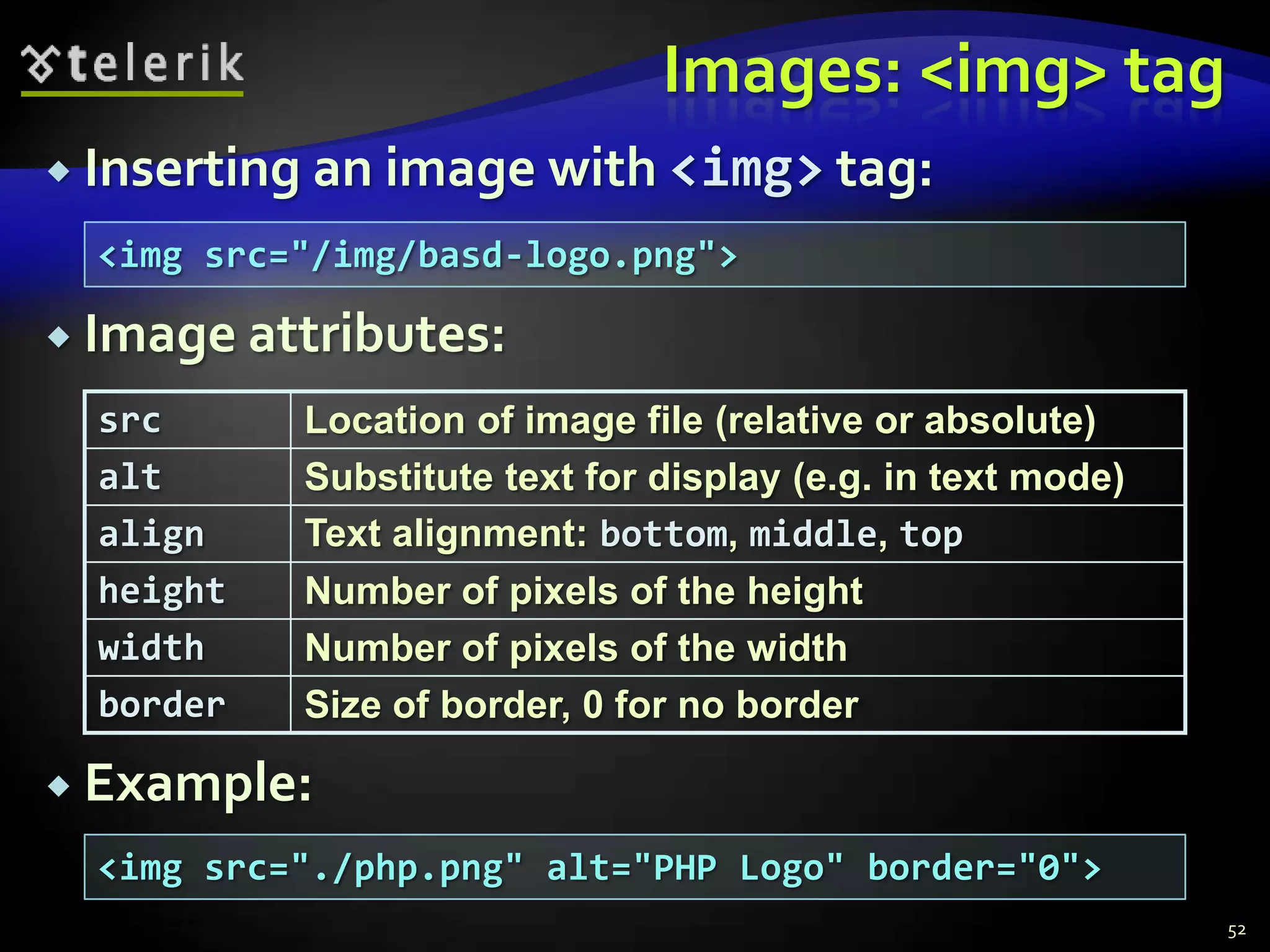 Images: <img> tag
 Inserting an image with <img> tag:

  <img src="/img/basd-logo.png">

 Image attributes:

  src      Location of image file (relative or absolute)
  alt      Substitute text for display (e.g. in text mode)
  align    Text alignment: bottom, middle, top
  height   Number of pixels of the height
  width    Number of pixels of the width
  border   Size of border, 0 for no border

 Example:
  <img src="./php.png" alt="PHP Logo" border="0">
                                                             52
 